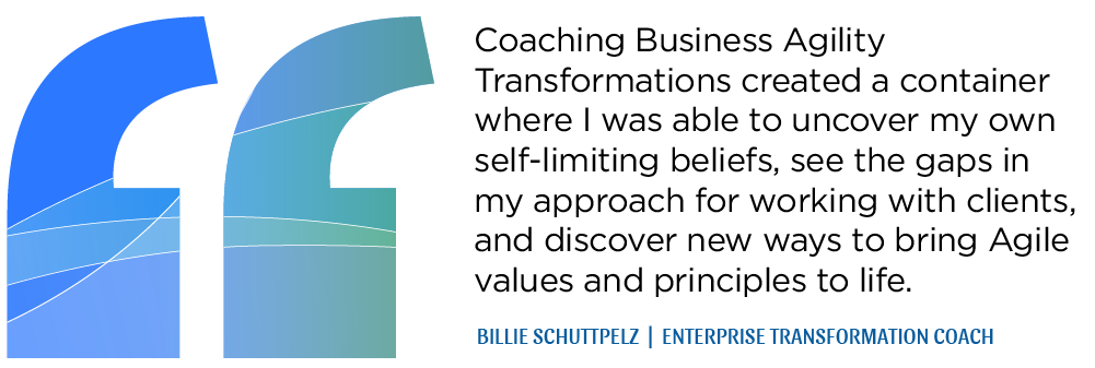 Coaching Business AgilityTransformations created a container where I was able to uncover my own self-limiting beliefs, see the gaps in my approach for working with clients, and discover new ways to bring Agile values and principles to life. - BILLIE SCHUTTPELZ  |  ENTERPRISE TRANSFORMATION COACH